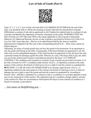 Law of Sale of Goods (Part I)
Topic 12 1. 2. 3. 4. 5. Law of Sale of Goods (Part I) LEARNING OUTCOMES By the end of this
topic, you should be able to: Define the meaning of goods; Describe the classification of goods;
Differentiate a contract of sale and an agreement to sell; Explain the implied terms in a contract of sale
of goods; and Identify the importance of transfer of property in the goods. INTRODUCTION The
Sale of Goods Act 1957 (Revised 1989) is the statute applicable to sale of goods in Peninsular
Malaysia. For Sabah and Sarawak, the law of sale of goods is governed by Section 5(2) of the Civil
Law Act 1956. It provides that: „The law to be administered shall be the same as would be
administered in England in the like case at the corresponding period.‰ In ... Show more content on
Helpwriting.net ...
Alternately, an owner of certain goods may not have the goods in his possession. In an agreement to
sell, the goods still belong to the seller. Consequently, if the buyer breaches an agreement to sell, the
seller may sue for unliquidated damages. If the seller breaches an agreement to sell, the buyer has only
a personal remedy for damages against the seller. Whereas in a sale, if the buyer fails to pay, the seller
can sue for the contract price because ownership has passed to the buyer. 12.3 TERM OF
CONTRACT The conditions and warranties in contract of sale of goods are provided in Section 12 of
the Sale of Goods Act 1957. A condition under Section 12(2) is: „A stipulation essential to the main
purpose of the contract, the breach of which gives rise to a right to treat the contract as repudiated.‰
200 TOPIC 12 LAW OF SALE OF GOODS (PART I) A warranty under Section 12(3) is: „A
stipulation collateral to the main purpose of the contract, the breach of which give rise to a claim for
damages but not a right to reject the goods and treat the contract as repudiated.‰ According to
Section 12(4): „Whether a stipulation in a contract of sale is a condition or a warranty depends in each
case on the construction of the contract. The stipulation may be a condition, though called a warranty
in the contract.‰ There are circumstances which permit the buyer to treat a breach of condition as a
breach of warranty, as provided in
... Get more on HelpWriting.net ...
 