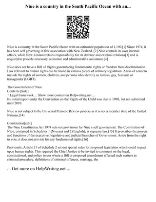 Niue is a country in the South Pacific Ocean with an...
Niue is a country in the South Pacific Ocean with an estimated population of 1,190.[1] Since 1974, it
has been self governing in free association with New Zealand. [2] Niue controls its own internal
affairs, while New Zealand retains responsibility for its defence and external relations[3] and is
required to provide necessary economic and administrative assistance.[4]
Niue does not have a Bill of Rights guaranteeing fundamental rights or freedom from discrimination.
Law relevant to human rights can be found in various pieces of ordinary legislation. Areas of concern
include the rights of women, children, and persons who identify as lesbian, gay, bisexual or
transgender (LGBT).
The Government of Niue
Contents [hide]
1 Legal framework ... Show more content on Helpwriting.net ...
Its initial report under the Convention on the Rights of the Child was due in 1998, but not submitted
until 2010.
Niue is not subject to the Universal Periodic Review process as it is not a member state of the United
Nations.[14]
Constitution[edit]
The Niue Constitution Act 1974 sets out provisions for Niue s self government. The Constitution of
Niue, contained in Schedules 1 (Niuean) and 2 (English), is supreme law.[15] It prescribes the powers
and functions of the executive, legislative and judicial branches of Government. Aside from the right
to vote, it does not provide for any fundamental rights.[16]
Previously, Article 31 of Schedule 2 set out special rules for proposed legislation which could impact
upon human rights. This required the Chief Justice to be invited to comment on the legal,
constitutional, and policy issues where a Bill or proposed amendment affected such matters as
criminal procedure, definitions of criminal offences, marriage, the
... Get more on HelpWriting.net ...
 