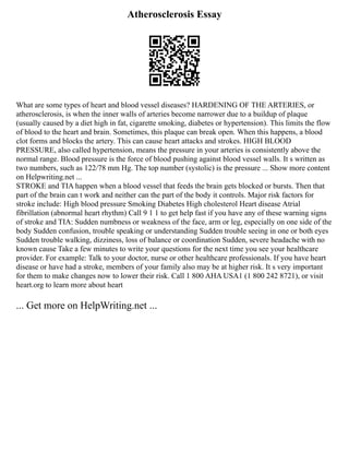 Atherosclerosis Essay
What are some types of heart and blood vessel diseases? HARDENING OF THE ARTERIES, or
atherosclerosis, is when the inner walls of arteries become narrower due to a buildup of plaque
(usually caused by a diet high in fat, cigarette smoking, diabetes or hypertension). This limits the flow
of blood to the heart and brain. Sometimes, this plaque can break open. When this happens, a blood
clot forms and blocks the artery. This can cause heart attacks and strokes. HIGH BLOOD
PRESSURE, also called hypertension, means the pressure in your arteries is consistently above the
normal range. Blood pressure is the force of blood pushing against blood vessel walls. It s written as
two numbers, such as 122/78 mm Hg. The top number (systolic) is the pressure ... Show more content
on Helpwriting.net ...
STROKE and TIA happen when a blood vessel that feeds the brain gets blocked or bursts. Then that
part of the brain can t work and neither can the part of the body it controls. Major risk factors for
stroke include: High blood pressure Smoking Diabetes High cholesterol Heart disease Atrial
fibrillation (abnormal heart rhythm) Call 9 1 1 to get help fast if you have any of these warning signs
of stroke and TIA: Sudden numbness or weakness of the face, arm or leg, especially on one side of the
body Sudden confusion, trouble speaking or understanding Sudden trouble seeing in one or both eyes
Sudden trouble walking, dizziness, loss of balance or coordination Sudden, severe headache with no
known cause Take a few minutes to write your questions for the next time you see your healthcare
provider. For example: Talk to your doctor, nurse or other healthcare professionals. If you have heart
disease or have had a stroke, members of your family also may be at higher risk. It s very important
for them to make changes now to lower their risk. Call 1 800 AHA USA1 (1 800 242 8721), or visit
heart.org to learn more about heart
... Get more on HelpWriting.net ...
 
