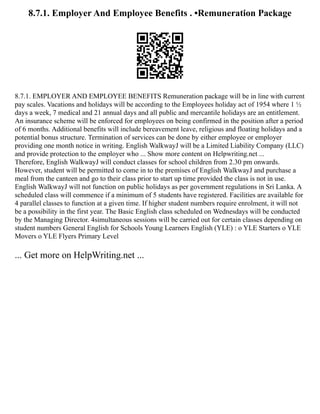 8.7.1. Employer And Employee Benefits . •Remuneration Package
8.7.1. EMPLOYER AND EMPLOYEE BENEFITS Remuneration package will be in line with current
pay scales. Vacations and holidays will be according to the Employees holiday act of 1954 where 1 ½
days a week, 7 medical and 21 annual days and all public and mercantile holidays are an entitlement.
An insurance scheme will be enforced for employees on being confirmed in the position after a period
of 6 months. Additional benefits will include bereavement leave, religious and floating holidays and a
potential bonus structure. Termination of services can be done by either employee or employer
providing one month notice in writing. English WalkwayJ will be a Limited Liability Company (LLC)
and provide protection to the employer who ... Show more content on Helpwriting.net ...
Therefore, English WalkwayJ will conduct classes for school children from 2.30 pm onwards.
However, student will be permitted to come in to the premises of English WalkwayJ and purchase a
meal from the canteen and go to their class prior to start up time provided the class is not in use.
English WalkwayJ will not function on public holidays as per government regulations in Sri Lanka. A
scheduled class will commence if a minimum of 5 students have registered. Facilities are available for
4 parallel classes to function at a given time. If higher student numbers require enrolment, it will not
be a possibility in the first year. The Basic English class scheduled on Wednesdays will be conducted
by the Managing Director. 4simultaneous sessions will be carried out for certain classes depending on
student numbers General English for Schools Young Learners English (YLE) : o YLE Starters o YLE
Movers o YLE Flyers Primary Level
... Get more on HelpWriting.net ...
 