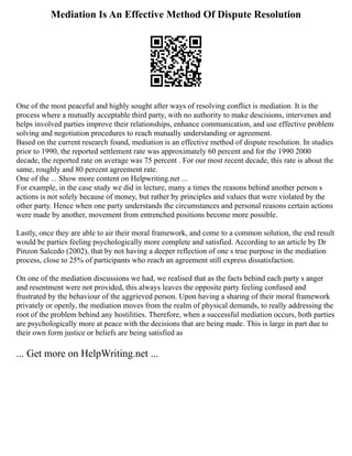 Mediation Is An Effective Method Of Dispute Resolution
One of the most peaceful and highly sought after ways of resolving conflict is mediation. It is the
process where a mutually acceptable third party, with no authority to make descisions, intervenes and
helps involved parties improve their relationships, enhance communication, and use effective problem
solving and negotiation procedures to reach mutually understanding or agreement.
Based on the current research found, mediation is an effective method of dispute resolution. In studies
prior to 1990, the reported settlement rate was approximately 60 percent and for the 1990 2000
decade, the reported rate on average was 75 percent . For our most recent decade, this rate is about the
same, roughly and 80 percent agreement rate.
One of the ... Show more content on Helpwriting.net ...
For example, in the case study we did in lecture, many a times the reasons behind another person s
actions is not solely because of money, but rather by principles and values that were violated by the
other party. Hence when one party understands the circumstances and personal reasons certain actions
were made by another, movement from entrenched positions become more possible.
Lastly, once they are able to air their moral framework, and come to a common solution, the end result
would be parties feeling psychologically more complete and satisfied. According to an article by Dr
Pinzon Salcedo (2002), that by not having a deeper reflection of one s true purpose in the mediation
process, close to 25% of participants who reach an agreement still express dissatisfaction.
On one of the mediation discussions we had, we realised that as the facts behind each party s anger
and resentment were not provided, this always leaves the opposite party feeling confused and
frustrated by the behaviour of the aggrieved person. Upon having a sharing of their moral framework
privately or openly, the mediation moves from the realm of physical demands, to really addressing the
root of the problem behind any hostilities. Therefore, when a successful mediation occurs, both parties
are psychologically more at peace with the decisions that are being made. This is large in part due to
their own form justice or beliefs are being satisfied as
... Get more on HelpWriting.net ...
 
