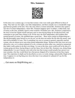 Mrs. Sommers
In this time over a century ago, it is true that woman s roles were really quite different to those of
today. They had very few rights, very little independence, and there actually was a considerable wage
gap between genders at the time. Now, this story about a woman named Mrs. Sommers does speak a
rare tale of woman independence, where Mrs. Sommers happens upon 15 dollars, a rather hefty sum
of money at the time, probably equal to what would be 150 dollars now. Mrs. Sommers is depicted in
the story to lose her regular morale and goes store to store buying things for fer physical form, and
restaurants to get some fancy things to eat. IN the story she feels independent, and wealthier than
normal because of course, she stumbled upon a good sum ... Show more content on Helpwriting.net ...
She did thoroughly enjoy herself as you can see, yet she does not realize the life after the money, man
that will be dreadful I m sure. This is something very new to woman in general, especially married
woman, who are almost never seen alone doing independent things. Woman at this time were not even
allowed to vote, so it is almost unheard of to see a woman out alone either way, married or unmarried;
they hadn t really gotten to do their own things. I m sure at the time, most would scoff at the idea of a
woman going out alone, buying things to suit her fancy, but yet there Mrs. Sommers was, doing things
independently. I m sure if anyone were told at the time that woman would actually have power over
man someday, why they would likely have that person shipped off to Antarctica in fear they d gone
mad. This experience in depth can be described as so new, so weird, strange, and possibly illegal at the
time. I suppose it is no big thing now, but at the time it was unheard of, unheard of I say for this
independence to
... Get more on HelpWriting.net ...
 