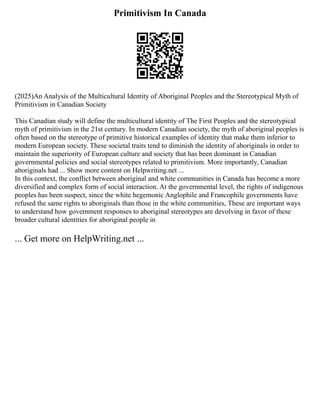 Primitivism In Canada
(2025)An Analysis of the Multicultural Identity of Aboriginal Peoples and the Stereotypical Myth of
Primitivism in Canadian Society
This Canadian study will define the multicultural identity of The First Peoples and the stereotypical
myth of primitivism in the 21st century. In modern Canadian society, the myth of aboriginal peoples is
often based on the stereotype of primitive historical examples of identity that make them inferior to
modern European society. These societal traits tend to diminish the identity of aboriginals in order to
maintain the superiority of European culture and society that has been dominant in Canadian
governmental policies and social stereotypes related to primitivism. More importantly, Canadian
aboriginals had ... Show more content on Helpwriting.net ...
In this context, the conflict between aboriginal and white communities in Canada has become a more
diversified and complex form of social interaction. At the governmental level, the rights of indigenous
peoples has been suspect, since the white hegemonic Anglophile and Francophile governments have
refused the same rights to aboriginals than those in the white communities, These are important ways
to understand how government responses to aboriginal stereotypes are devolving in favor of these
broader cultural identities for aboriginal people in
... Get more on HelpWriting.net ...
 