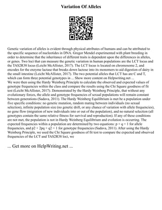 Variation Of Alleles
Genetic variation of alleles is evident through physical attributes of humans and can be attributed to
the specific sequence of nucleotides in DNA. Gregor Mendel experimented with plant breeding in
order to determine that the inheritance of different traits is dependent upon the differences in alleles,
or genes. Two loci that can measure the genetic variation in human populations are the LCT locus and
the TAS2R38 locus (Leicht McAllister, 2017). The LCT locus is located on chromosome 2, and
encodes for the enzyme lactase that breaks down lactose into its monomers to aid digestion of dairy in
the small intestine (Leicht McAllister, 2017). The two potential alleles that LCT has are C and T,
which can form three potential genotypes in ... Show more content on Helpwriting.net ...
We were then using the Hardy Weinberg Principle to calculate the observed and expected values of
genotype frequencies within the class and compare the results using the Chi Square goodness of fit
test (Leicht McAllister, 2017). Demonstrated by the Hardy Weinberg Principle, that without any
evolutionary forces, the allele and genotype frequencies of sexual populations will remain constant
between generations (Sadava, 2011). The Hardy Weinberg Equilibrium is met be a population under
five specific conditions: no genetic mutation, random mating between individuals (no sexual
selection), infinite population size (no genetic drift, or any chance of variation with allele frequencies),
no gene flow (migration of new individuals into or out of the population), and no natural selection (all
genotypes contain the same relative fitness for survival and reproduction). If any of these conditions
are not met, the population is not in Hardy Weinberg Equilibrium and evolution is occurring. The
expected frequencies within a population are determined by two equations: p + q = 1 for allele
frequencies, and p2 + 2pq + q2 = 1 for genotype frequencies (Sadava, 2011). After using the Hardy
Weinberg Principle, we used the Chi Square goodness of fit test to compare the expected and observed
frequencies of the LCT and TAS2R38 loci, we
... Get more on HelpWriting.net ...
 