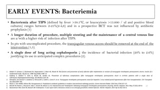 EARLY EVENTS: Bacteriemia
• Bacteriemia after TIPS (defined by fever >38.5°C, or leucocytosis >15.000 / ul and positive blood
cultures) ranges between 2-25%(2-4,6) and in a prospective RCT was not influenced by antibiotic
prophylaxis (1)
• A longer duration of procedure, multiple stenting and the maintenance of a central venous line
are a/with a higher risk of infection after TIPS.
• In pts with uncomplicated procedure, the transjugular venous access should be removed at the end of the
intervention (1,5).
• A single dose of long acting cephalosporin ↓ the incidence of bacterial infection (20% to 2.6%)
justifying its use in anticipated complex procedures (2).
1. Deibert P, Schwarz S, Olschewski M, Siegerstetter V, Blum HE, Rössle M. Risk factors and prevention of early infection after implantation or revision of transjugular intrahepatic portosystemic shunts: results of a
randomized study. Dig Dis Sci. 1998 Aug;43(8):1708–13.
2. Gulberg V, Deibert P, Ochs A, Rossle M, Gerbes AL. Prevention of infectious complications after transjugular intrahepatic portosystemic shunt in cirrhotic patients with a single dose of
ceftriaxone.Hepatogastroenterology. Jan;46(26):1126–30.
3. Ghinolfi D, De Simone P, Catalano G, Petruccelli S, Coletti L, Carrai P, et al. Transjugular intrahepatic portosystemic shunt for hepatitis C virus-related portal hypertension after liver transplantation. Clin Transplant.
Jan;26(5):699–705.
4. Moon E, Tam MDBS, Kikano RN, Karuppasamy K. Prophylactic antibiotic guidelines in modern interventional radiology practice. Semin Intervent Radiol. 2010 Dec;27(4):327–37.
5. Mizrahi M, Roemi L, Shouval D, Adar T, Korem M, Moses A, et al. Bacteremia and “Endotipsitis” following transjugular intrahepatic portosystemic shunting. World J Hepatol. 2011 May 27;3(5):130–6.
6. Navaratnam AM, Grant M, Banach DB. Endotipsitis: A case report with a literature review on an emerging prosthetic related infection. World J Hepatol. 2015 Apr 8;7(4):710–6.
17
 