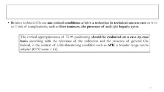 • Relative technical CIs are anatomical conditions a/with a reduction in technical success rate or with
an ↑ risk of complications, such as liver tumours, the presence of multiple hepatic cysts.
The clinical appropriateness of TIPS positioning should be evaluated on a case-by-case
basis according with the relevance of the indication and the presence of general CIs.
Indeed, in the context of a life-threatening condition such as AVH, a broader range can be
adopted (CP C score < 14).
21
 