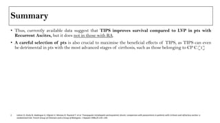 Summary
• Thus, currently available data suggest that TIPS improves survival compared to LVP in pts with
Recurrent Ascites, but it does not in those with RA.
• A careful selection of pts is also crucial to maximise the beneficial effects of TIPS, as TIPS can even
be detrimental in pts with the most advanced stages of cirrhosis, such as those belonging to CP C.[1]
1. Lebrec D, Giuily N, Hadengue A, Vilgrain V, Moreau R, Poynard T, et al. Transjugular intrahepatic portosystemic shunts: comparison with paracentesis in patients with cirrhosis and refractory ascites: a
randomized trial. French Group of Clinicians and a Group of Biologists. J Hepatol 1996;25:135–144.
 