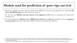 Models used for prediction of post–tips survival
• Numerous models have been used to predict post-TIPS survival (for any indication), of which the CP
score and MELD score have been the most used.[1]
• Of the two, the MELD score has shown to be superior to CP score as a predictor for short-term
outcomes.[2]
• In a meta-analysis by Salerno et al, a MELD score between 11 and 19 was found to have a significant
survival benefit in pts who underwent TIPS versus pts who underwent LVP.[3]
1. Malinchoc M, Kamath PS, Gordon FD, Peine CJ, Rank J, ter Borg PC. A model to predict poor survival in patients undergoing transjugular intrahepatic portosystemic shunts. Hepatology 2000;31:864-871.
2. Salerno F, Merli M, Cazzaniga M, Valeriano V, Rossi P, Lovaria A, et al. MELD score is better than Child-Pugh score in predicting 3-month survival of patients undergoing transjugular intrahepatic portosystemic
shunt. J Hepatol 2002;36:494-500.
3. Salerno F, Camma C, Enea M, Rossle M, Wong F. Transjugular intrahepatic portosystemic shunt for refractory ascites: a meta-analysis of individual patient data. Gastroenterology 2007;133:825-834.
 