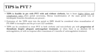 TIPS in PVT ?
• TIPS is feasible in pts with PVT with and without cirrhosis, but it bears higher failure and
complication rates when portal cavernoma, fibrous transformation of the main portal vein or
intrahepatic branches thrombosis, are present .
• Extension of the TIPS stent into the portal or SMV should be considered when recanalization of
PV/SMV is incomplete and the pt is not a LT candidate.
• TIPS can be considered to treat PVT in both cirrhotic and non-cirrhotic pts with progression of
thrombosis despite adequate anticoagulant treatment, or when there is an absolute CI to
anticoagulation, or with no response after a maximum of 6 months of anticoagulation treatment.
S. Fagiuoli, R. Bruno, and V. W. Debernardi, “Consensus conference on TIPS management: Techniques, indications, contraindications,” Digestive and Liver Disease, vol. 49, no. 2, pp. 121–137, 2017.
 