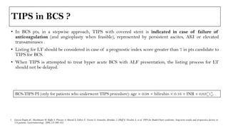 TIPS in BCS ?
• In BCS pts, in a stepwise approach, TIPS with covered stent is indicated in case of failure of
anticoagulation (and angioplasty when feasible), represented by persistent ascites, AKI or elevated
transaminases .
• Listing for LT should be considered in case of a prognostic index score greater than 7 in pts candidate to
TIPS for BCS.
• When TIPS is attempted to treat hyper acute BCS with ALF presentation, the listing process for LT
should not be delayed.
BCS-TIPS PI (only for patients who underwent TIPS procedure): age × 0.08 + bilirubin × 0.16 + INR × 0.63[1].
1. Garcia-Pagán JC, Heydtmann M, Raffa S, Plessier A, Murad S, Fabris F, Vizzini G, Gonzales Abraldes J, Olliff S, Nicolini A, et al. TIPS for Budd-Chiari syndrome: long-term results and prognostics factors in
124 patients. Gastroenterology. 2008;135:808–815.
 