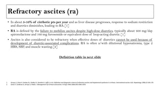 Refractory ascites (ra)
• In about 5-10% of cirrhotic pts per year and as liver disease progresses, response to sodium restriction
and diuretics diminishes, leading to RA.[1]
• RA is defined by the failure to mobilize ascites despite high-dose diuretics, typically about 400 mg/day
spironolactone and 160 mg furosemide or equivalent dose of loop-acting diuretic.[1]
• Ascites is also considered to be refractory when effective doses of diuretics cannot be used because of
development of diuretic-associated complications. RA is often a/with dilutional hyponatremia, type 2
HRS, SBP, and muscle wasting.[2]
Definition table in next slide
1. Arroyo V, Gines P, Gerbes AL, Dudley FJ, Gentilini P, Laffi G, et al. Definition and diagnostic criteria of refractory ascites and hepatorenal syndrome in cirrhosis. International ascites club. Hepatology 1996;23:164-176.
2. Gines P, Cardenas A, Arroyo V, Rodes J. Management of cirrhosis and ascites. N Engl J Med 2004;350:1646-1654.
 