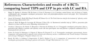 References: Characteristics and results of 6 RCTs
comparing bared TIPS and LVP in pts with LC and RA.
1. Riggio O, Angeloni S, Salvatori FM, De Santis A, Cerini F, Farcomeni A, et al. Incidence, natural history, and risk factors of hepatic
encephalopathy after transjugular intrahepatic portosystemic shunt with polytetrafluoroethylene-covered stent grafts. Am J Gastroenterol
2008;103:2738–2746.
2. Sanyal AJ, Genning C, Reddy KR, Wong F, Kowdley KV, Benner K, et al. The North American study for the treatment of refractory ascites.
Gastroenterology 2003;124:634–641.
3. Salerno F, Merli M, Riggio O, Cazzaniga M, Valeriano V, Pozzi M, et al. Randomized controlled study of TIPS vs. paracentesis plus
albumin in cirrhosis with severe ascites. Hepatology 2004;40:629–635.
4. Narahara Y, Kanazawa H, Fukuda T, Matsushita Y, Harimoto H, Kidokoro H, et al. Transjugular intrahepatic portosystemic shunt vs.
paracentesis plus albumin in patients with refractory ascites who have good hepatic and renal function: a prospective randomized trial. J
Gastroenterol 2011;46:78–85.
5. Lebrec D, Giuily N, Hadengue A, Vilgrain V, Moreau R, Poynard T, et al. Transjugular intrahepatic portosystemic shunts:
comparison with paracentesis in patients with cirrhosis and refractory ascites: a randomized trial. French Group of Clinicians
and a Group of Biologists. J Hepatol 1996;25:135–144.
6. Rossle M, Ochs A, Gulberg V, Siegerstetter V, Holl J, Deibert P, et al. A comparison of paracentesis and transjugular
intrahepatic portosystemic shunting in patients with ascites. N Engl J Med 2000;342: 1701–1707.
 