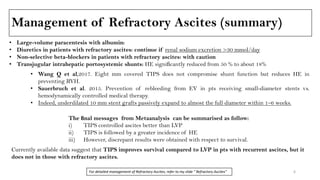 Management of Refractory Ascites (summary)
• Large-volume paracentesis with albumin:
• Diuretics in patients with refractory ascites: continue if renal sodium excretion >30 mmol/day
• Non-selective beta-blockers in patients with refractory ascites: with caution
• Transjugular intrahepatic portosystemic shunts: HE signiﬁcantly reduced from 50 % to about 18%
• Wang Q et al,2017. Eight mm covered TIPS does not compromise shunt function but reduces HE in
preventing RVH.
• Sauerbruch et al. 2015. Prevention of rebleeding from EV in pts receiving small-diameter stents vs.
hemodynamically controlled medical therapy.
• Indeed, underdilated 10 mm stent grafts passively expand to almost the full diameter within 1–6 weeks.
The ﬁnal messages from Metaanalysis can be summarised as follow:
i) TIPS controlled ascites better than LVP
ii) TIPS is followed by a greater incidence of HE
iii) However, discrepant results were obtained with respect to survival.
Currently available data suggest that TIPS improves survival compared to LVP in pts with recurrent ascites, but it
does not in those with refractory ascites.
6For detailed management of Refractory Ascites, refer to my slide " Refractory Ascites"
 