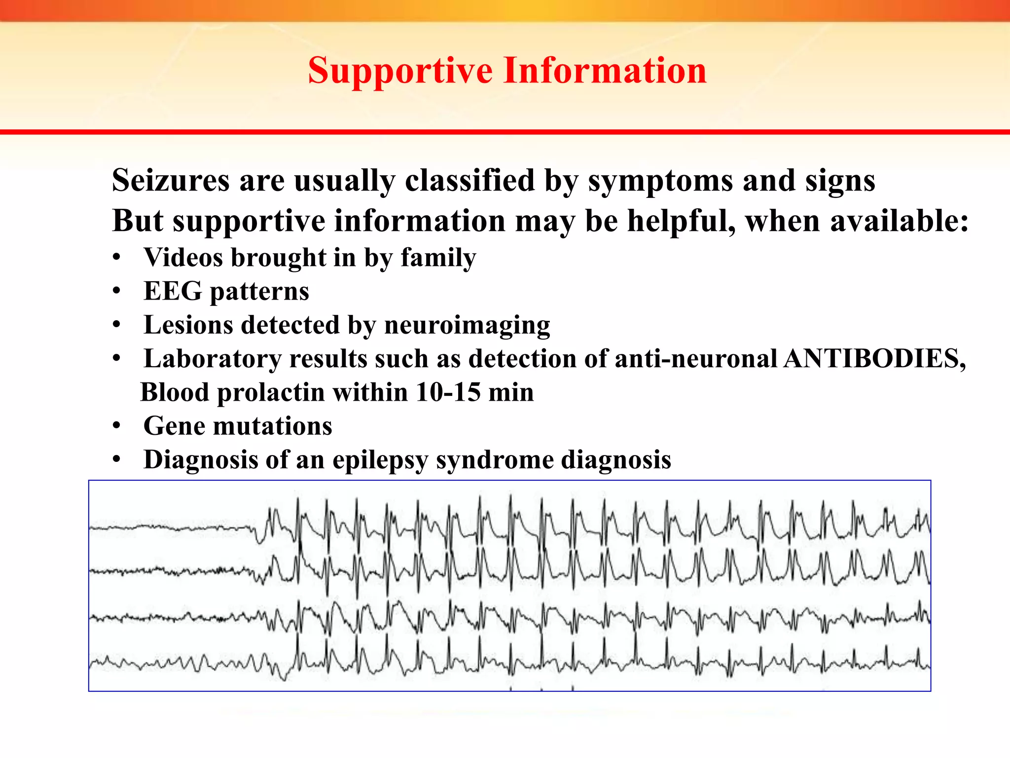 Supportive Information
Seizures are usually classified by symptoms and signs
But supportive information may be helpful, when available:
• Videos brought in by family
• EEG patterns
• Lesions detected by neuroimaging
• Laboratory results such as detection of anti-neuronal ANTIBODIES,
Blood prolactin within 10-15 min
• Gene mutations
• Diagnosis of an epilepsy syndrome diagnosis
 