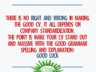 There is no right and wrong in making the good CV, It all depends on company standardization. The point is make your CV stand out and massive with the good grammar spelling and explanation! Good Luck
