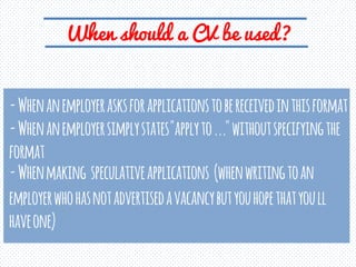 When should a CV be used?
- When an employer asks for applications to be received in this format
- When an employer simply states "apply to ..." without specifying the format
- When making speculative applications (when writing to an employer who has not advertised a vacancy but you hope that you ll have one)