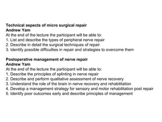 Technical aspects of micro surgical repair
Andrew Yam
At the end of the lecture the participant will be able to:
1. List and describe the types of peripheral nerve repair
2. Describe in detail the surgical techniques of repair
3. Identify possible difficulties in repair and strategies to overcome them
Postoperative management of nerve repair
Andrew Yam
At the end of the lecture the participant will be able to:
1. Describe the principles of splinting in nerve repair
2. Describe and perform qualitative assessment of nerve recovery
3. Understand the role of the brain in nerve recovery and rehabilitation
4. Develop a management strategy for sensory and motor rehabilitation post repair
5. Identify poor outcomes early and describe principles of management
 