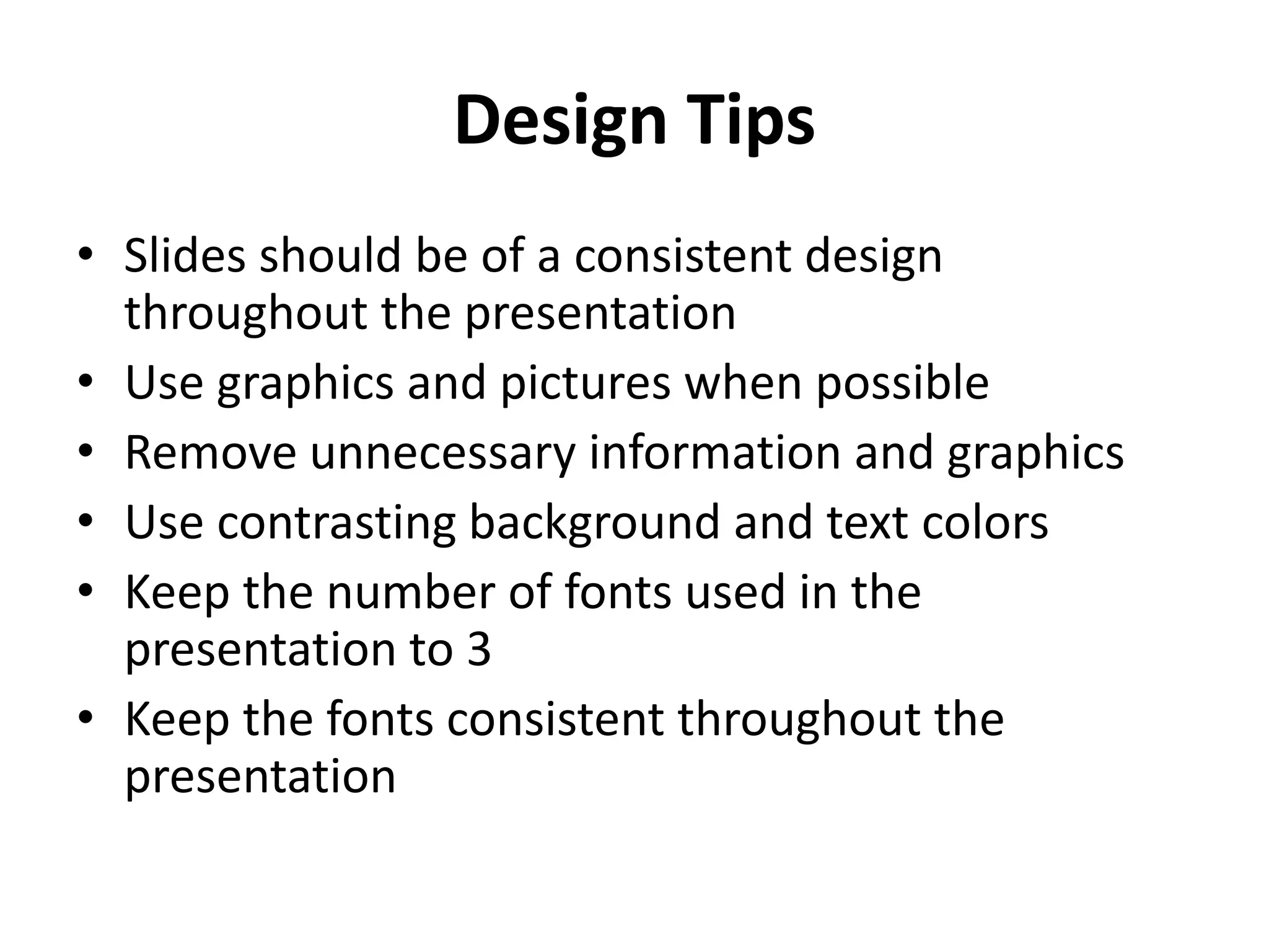 Design Tips
• Slides should be of a consistent design
throughout the presentation
• Use graphics and pictures when possible
• Remove unnecessary information and graphics
• Use contrasting background and text colors
• Keep the number of fonts used in the
presentation to 3
• Keep the fonts consistent throughout the
presentation
 