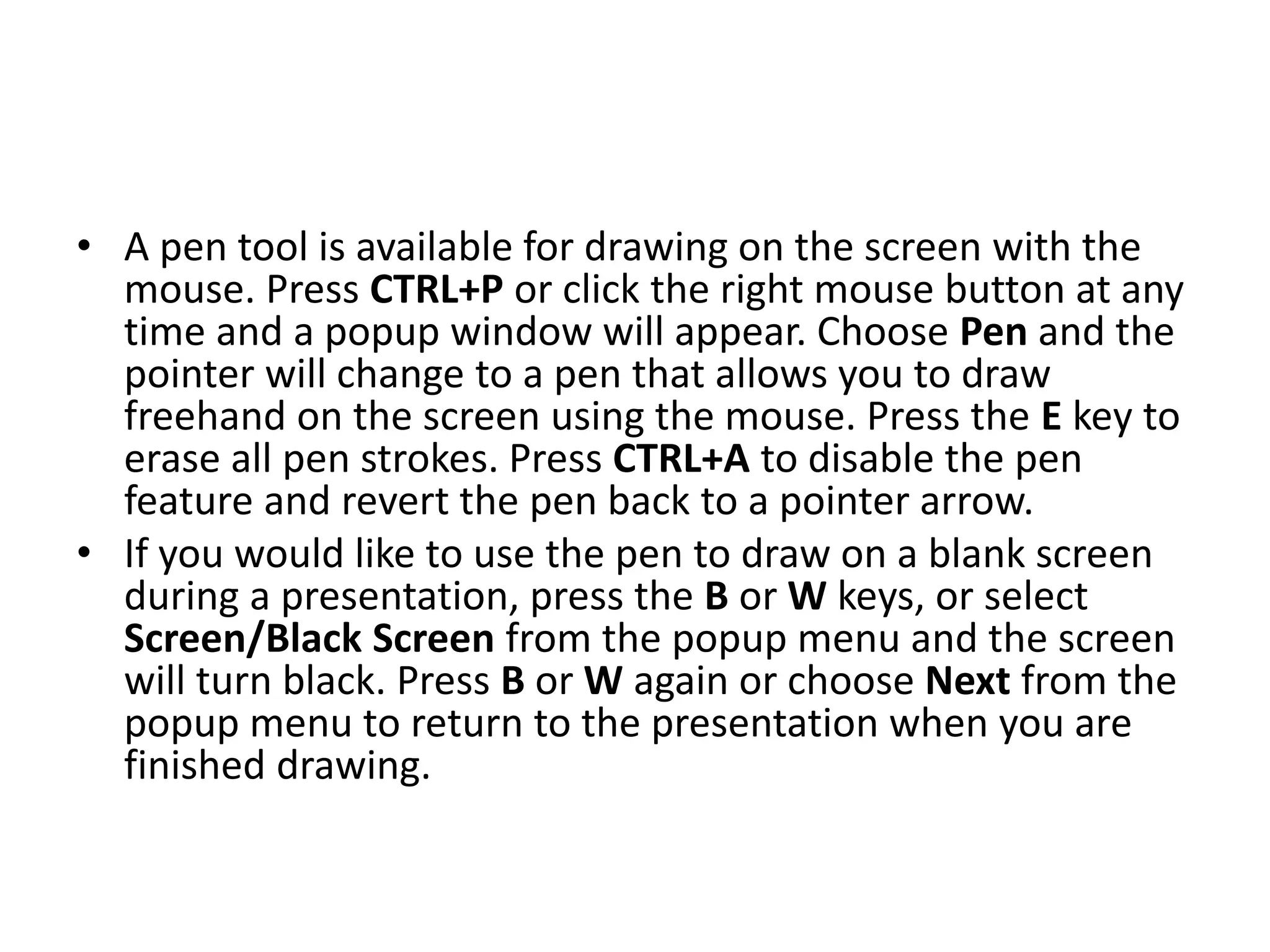 • A pen tool is available for drawing on the screen with the
mouse. Press CTRL+P or click the right mouse button at any
time and a popup window will appear. Choose Pen and the
pointer will change to a pen that allows you to draw
freehand on the screen using the mouse. Press the E key to
erase all pen strokes. Press CTRL+A to disable the pen
feature and revert the pen back to a pointer arrow.
• If you would like to use the pen to draw on a blank screen
during a presentation, press the B or W keys, or select
Screen/Black Screen from the popup menu and the screen
will turn black. Press B or W again or choose Next from the
popup menu to return to the presentation when you are
finished drawing.
 