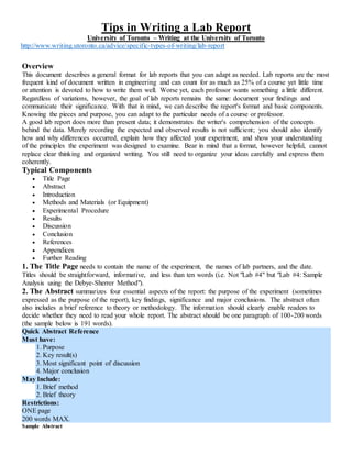 Tips in Writing a Lab Report
University of Toronto – Writing at the University of Toronto
http://www.writing.utoronto.ca/advice/specific-types-of-writing/lab-report
Overview
This document describes a general format for lab reports that you can adapt as needed. Lab reports are the most
frequent kind of document written in engineering and can count for as much as 25% of a course yet little time
or attention is devoted to how to write them well. Worse yet, each professor wants something a little different.
Regardless of variations, however, the goal of lab reports remains the same: document your findings and
communicate their significance. With that in mind, we can describe the report's format and basic components.
Knowing the pieces and purpose, you can adapt to the particular needs of a course or professor.
A good lab report does more than present data; it demonstrates the writer's comprehension of the concepts
behind the data. Merely recording the expected and observed results is not sufficient; you should also identify
how and why differences occurred, explain how they affected your experiment, and show your understanding
of the principles the experiment was designed to examine. Bear in mind that a format, however helpful, cannot
replace clear thinking and organized writing. You still need to organize your ideas carefully and express them
coherently.
Typical Components
 Title Page
 Abstract
 Introduction
 Methods and Materials (or Equipment)
 Experimental Procedure
 Results
 Discussion
 Conclusion
 References
 Appendices
 Further Reading
1. The Title Page needs to contain the name of the experiment, the names of lab partners, and the date.
Titles should be straightforward, informative, and less than ten words (i.e. Not "Lab #4" but "Lab #4: Sample
Analysis using the Debye-Sherrer Method").
2. The Abstract summarizes four essential aspects of the report: the purpose of the experiment (sometimes
expressed as the purpose of the report), key findings, significance and major conclusions. The abstract often
also includes a brief reference to theory or methodology. The information should clearly enable readers to
decide whether they need to read your whole report. The abstract should be one paragraph of 100-200 words
(the sample below is 191 words).
Quick Abstract Reference
Must have:
1. Purpose
2. Key result(s)
3. Most significant point of discussion
4. Major conclusion
May Include:
1. Brief method
2. Brief theory
Restrictions:
ONE page
200 words MAX.
Sample Abstract
 
