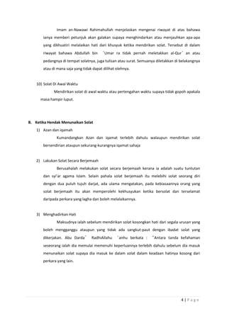4 | P a g e
Imam an-Nawawi Rahimahullah menjelaskan mengenai riwayat di atas bahawa
ianya memberi petunjuk akan galakan supaya menghindarkan atau menjauhkan apa-apa
yang dikhuatiri melalaikan hati dari khusyuk ketika mendirikan solat. Tersebut di dalam
riwayat bahawa Abdullah bin ‘Umar ra tidak pernah meletakkan al-Qur’an atau
pedangnya di tempat solatnya, juga tulisan atau surat. Semuanya diletakkan di belakangnya
atau di mana saja yang tidak dapat dilihat olehnya.
10) Solat Di Awal Waktu
Mendirikan solat di awal waktu atau pertengahan waktu supaya tidak gopoh apakala
masa hampir luput.
B. Ketika Hendak Menunaikan Solat
1) Azan dan iqamah
Kumandangkan Azan dan iqamat terlebih dahulu walaupun mendirikan solat
bersendirian ataupun sekurang-kurangnya iqamat sahaja
2) Lakukan Solat Secara Berjemaah
Berusahalah melakukan solat secara berjemaah kerana ia adalah suatu tuntutan
dan syi’ar agama Islam. Selain pahala solat berjemaah itu melebihi solat seorang diri
dengan dua puluh tujuh darjat, ada ulama mengatakan, pada kebiasaannya orang yang
solat berjemaah itu akan memperolehi kekhusyukan ketika bersolat dan terselamat
daripada perkara yang lagha dan boleh melalaikannya.
3) Menghadirkan Hati
Maksudnya ialah sebelum mendirikan solat kosongkan hati dari segala urusan yang
boleh mengganggu ataupun yang tidak ada sangkut-paut dengan ibadat solat yang
dikerjakan. Abu Darda’ RadhiAllahu ‘anhu berkata : “Antara tanda kefahaman
seseorang ialah dia memulai memenuhi keperluannya terlebih dahulu sebelum dia masuk
menunaikan solat supaya dia masuk ke dalam solat dalam keadaan hatinya kosong dari
perkara yang lain.
 