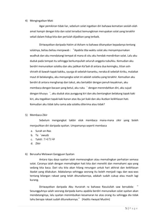 5 | P a g e
4) Mengingatkan Mati
Agar pemikiran tidak liar, sebelum solat ingatkan diri bahawa kematian seolah-olah
amat hampir dengan kita dan solat tersebut kemungkinan merupakan solat yang terakhir
sekali dalam hidup kita dan perlulah dijadikan yang terbaik.
Diriwayatkan daripada Hatim al-Asham ra bahawa ditanyakan kepadanya tentang
solatnya, beliau beliau menjawab : “Apabila tiba waktu solat aku menyempurnakan
wudhuk dan aku mendatangi tempat di mana di situ aku hendak mendirikan solat. Lalu aku
duduk pada tempat itu sehingga berkumpullah seluruh anggota tubuhku. Kemudian aku
berdiri menunaikan solatku dan aku jadikan Ka’bah di antara dua keningku, titian ash-
shirath di bawah tapak kakiku, syurga di sebelah kananku, neraka di sebelah kiriku, malaikat
maut di belakangku, aku menyangka solat ini adalah solatku yang terakhir. Kemudian aku
berdiri di antara mengharap dan takut, aku bertakbir dengan penuh keyakinan, aku
membaca dengan bacaan yang betul, aku ruku‘ dengan merendahkan diri, aku sujud
dengan khusyu‘, aku duduk atas punggung kiri dan aku bentangkan belakang tapak kaki
kiri, aku tegakkan tapak kaki kanan atas ibu jari kaki dan aku ikutkan keikhlasan hati.
Kemudian aku tidak tahu sama ada solatku diterima atau tidak?
5) Membaca Zikir
Sebelum mengangkat takbir elok membaca mana-mana zikir yang boleh
menjauhkan diri daripada syaitan. Umpamanya seperti membaca
a. Surah an-Nas
b. Ta‘awudz
c. Tahlil :
d. Zikir
6) Berusaha Melawan Gangguan Syaitan
Antara tipu daya syaitan ialah memesongkan atau memalingkan perhatian semasa
solat. Caranya ialah dengan memalingkan hati kita dari meneliti dan memahami apa yang
sedang kita baca. Dari situ kita akan hilang renungan untuk hari akhirat dan keikhlasan
ibadat yang dilakukan. Adakalanya sehingga seorang itu boleh menjadi ragu dan was-was
tentang bilangan rakaat yang telah ditunaikannya, adakah sudah cukup atau masih lagi
kurang.
Diriwayatkan daripada Abu Hurairah ra bahawa Rasulullah saw bersabda: “
Sesungguhnya salah seorang daripada kamu apabila berdiri menunaikan solat syaitan akan
mendatanginya, lalu syaitan menimbulkan kesamaran ke atas orang itu sehingga dia tidak
tahu berapa rakaat sudah ditunaikannya.” (Hadits riwayat Muslim)
 