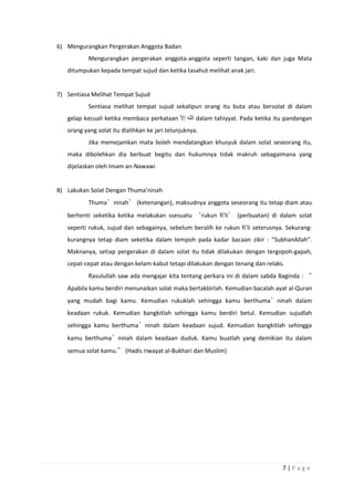 7 | P a g e
6) Mengurangkan Pergerakan Anggota Badan
Mengurangkan pergerakan anggota-anggota seperti tangan, kaki dan juga Mata
ditumpukan kepada tempat sujud dan ketika tasahut melihat anak jari.
7) Sentiasa Melihat Tempat Sujud
Sentiasa melihat tempat sujud sekalipun orang itu buta atau bersolat di dalam
gelap kecuali ketika membaca perkataan dalam tahiyyat. Pada ketika itu pandangan
orang yang solat itu dialihkan ke jari telunjuknya.
Jika memejamkan mata boleh mendatangkan khusyuk dalam solat seseorang itu,
maka dibolehkan dia berbuat begitu dan hukumnya tidak makruh sebagaimana yang
dijelaskan oleh Imam an-Nawawi
8) Lakukan Solat Dengan Thuma’ninah
Thuma’ninah’ (ketenangan), maksudnya anggota seseorang itu tetap diam atau
berhenti seketika ketika melakukan ssesuatu ‘rukun fi’li’ (perbuatan) di dalam solat
seperti rukuk, sujud dan sebagainya, sebelum beralih ke rukun fi’li seterusnya. Sekurang-
kurangnya tetap diam seketika dalam tempoh pada kadar bacaan zikir : “SubhanAllah”.
Maknanya, setiap pergerakan di dalam solat itu tidak dilakukan dengan tergopoh-gapah,
cepat-cepat atau dengan kelam-kabut tetapi dilakukan dengan tenang dan relaks.
Rasulullah saw ada mengajar kita tentang perkara ini di dalam sabda Baginda : “
Apabila kamu berdiri menunaikan solat maka bertakbirlah. Kemudian bacalah ayat al-Quran
yang mudah bagi kamu. Kemudian rukuklah sehingga kamu berthuma’ninah dalam
keadaan rukuk. Kemudian bangkitlah sehingga kamu berdiri betul. Kemudian sujudlah
sehingga kamu berthuma’ninah dalam keadaan sujud. Kemudian bangkitlah sehingga
kamu berthuma’ninah dalam keadaan duduk. Kamu buatlah yang demikian itu dalam
semua solat kamu.” (Hadis riwayat al-Bukhari dan Muslim)
 