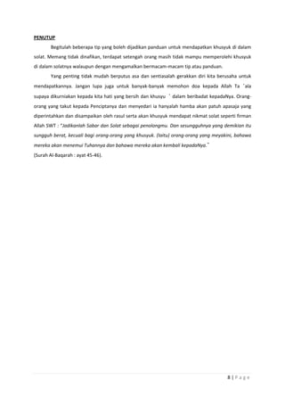 8 | P a g e
PENUTUP
Begitulah beberapa tip yang boleh dijadikan panduan untuk mendapatkan khusyuk di dalam
solat. Memang tidak dinafikan, terdapat setengah orang masih tidak mampu memperolehi khusyuk
di dalam solatnya walaupun dengan mengamalkan bermacam-macam tip atau panduan.
Yang penting tidak mudah berputus asa dan sentiasalah gerakkan diri kita berusaha untuk
mendapatkannya. Jangan lupa juga untuk banyak-banyak memohon doa kepada Allah Ta‘ala
supaya dikurniakan kepada kita hati yang bersih dan khusyu‘ dalam beribadat kepadaNya. Orang-
orang yang takut kepada Penciptanya dan menyedari ia hanyalah hamba akan patuh apasaja yang
diperintahkan dan disampaikan oleh rasul serta akan khusyuk mendapat nikmat solat seperti firman
Allah SWT : “Jadikanlah Sabar dan Solat sebagai penolongmu. Dan sesungguhnya yang demikian itu
sungguh berat, kecuali bagi orang-orang yang khusyuk. (Iaitu) orang-orang yang meyakini, bahawa
mereka akan menemui Tuhannya dan bahawa mereka akan kembali kepadaNya.”
(Surah Al-Baqarah : ayat 45-46).
 