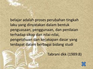 belajar adalah proses perubahan tingkah
laku yang dinyatakan dalam bentuk
penguasaan, penggunaan, dan penilaian
terhadap sikap dan nilai-nilai,
pengetahuan dan kecakapan dasar yang
terdapat dalam berbagai bidang studi

Tabrani dkk (1989:8)

 