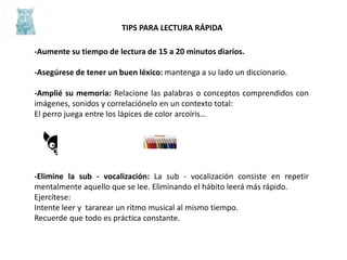 TIPS PARA LECTURA RÁPIDA
-Aumente su tiempo de lectura de 15 a 20 minutos diarios.
-Asegúrese de tener un buen léxico: mantenga a su lado un diccionario.
-Amplié su memoria: Relacione las palabras o conceptos comprendidos con
imágenes, sonidos y correlaciónelo en un contexto total:
El perro juega entre los lápices de color arcoíris…
-Elimine la sub - vocalización: La sub - vocalización consiste en repetir
mentalmente aquello que se lee. Eliminando el hábito leerá más rápido.
Ejercítese:
Intente leer y tararear un ritmo musical al mismo tiempo.
Recuerde que todo es práctica constante.
 