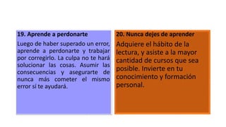 19. Aprende a perdonarte
Luego de haber superado un error,
aprende a perdonarte y trabajar
por corregirlo. La culpa no te hará
solucionar las cosas. Asumir las
consecuencias y asegurarte de
nunca más cometer el mismo
error sí te ayudará.
20. Nunca dejes de aprender
Adquiere el hábito de la
lectura, y asiste a la mayor
cantidad de cursos que sea
posible. Invierte en tu
conocimiento y formación
personal.
 