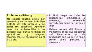 21. Disfruta el liderazgo
No sientas mucho estrés por
convertirte en un líder. Más bien
disfruta de este proceso y de
todos sus beneficios. Aprender
cómo ser un buen líder es un
proceso que nunca termina; su
aprendizaje y mayores
recompensas se encuentran en el
día a día.
• Al final, luego de todas las
experiencias, dificultades y
esfuerzos, terminarás
aprendiendo como ser un buen
líder.
• Habrán errores, dificultades y
momentos en los que no sabrás
qué hacer…este tipo de
situaciones son las que te harán
crecer como persona, y
profesional
 