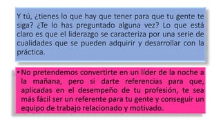 Y tú, ¿tienes lo que hay que tener para que tu gente te
siga? ¿Te lo has preguntado alguna vez? Lo que está
claro es que el liderazgo se caracteriza por una serie de
cualidades que se pueden adquirir y desarrollar con la
práctica.
• No pretendemos convertirte en un líder de la noche a
la mañana, pero si darte referencias para que,
aplicadas en el desempeño de tu profesión, te sea
más fácil ser un referente para tu gente y conseguir un
equipo de trabajo relacionado y motivado.
 