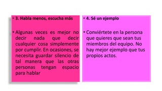 • 3. Habla menos, escucha más
• Algunas veces es mejor no
decir nada que decir
cualquier cosa simplemente
por cumplir. En ocasiones, se
necesita guardar silencio de
tal manera que las otras
personas tengan espacio
para hablar
• 4. Sé un ejemplo
• Conviértete en la persona
que quieres que sean tus
miembros del equipo. No
hay mejor ejemplo que tus
propios actos.
 