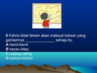 6 Fahmi tidak faham akan maksud lukisan yang
garisannya ______________ sahaja itu.
A herot-berot
B kacau-bilau
C culang-caling
D comot-momot
 