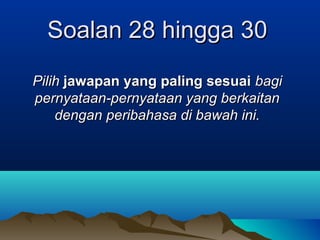 Soalan 28 hingga 30Soalan 28 hingga 30
PilihPilih jawapan yang paling sesuaijawapan yang paling sesuai bagibagi
pernyataan-pernyataan yang berkaitanpernyataan-pernyataan yang berkaitan
dengandengan peribahasa di bawah ini.peribahasa di bawah ini.
 