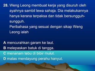 28. Weng Leong membuat kerja yang disuruh oleh
ayahnya sambil lewa sahaja. Dia melakukannya
hanya kerana terpaksa dan tidak bersungguh-
sungguh.
Peribahasa yang sesuai dengan sikap Weng
Leong ialah
A mencurahkan garam ke laut.
B melepaskan batuk di tangga.
C menanam tebu di bibir mulut.
D malas mendayung perahu hanyut.
 
