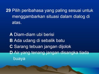 29 Pilih peribahasa yang paling sesuai untuk
menggambarkan situasi dalam dialog di
atas.
A Diam-diam ubi berisi
B Ada udang di sebalik batu
C Sarang tebuan jangan dijolok
D Air yang tenang jangan disangka tiada
buaya
 