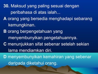30. Maksud yang paling sesuai dengan
peribahasa di atas ialah...
A orang yang bersedia menghadapi sebarang
kemungkinan.
B orang berpengetahuan yang
menyembunyikan pengetahuannya.
C menunjukkan sifat sebenar setelah sekian
lama mendiamkan diri.
D menyembunyikan kemahiran yang sebenar
daripada diketahui orang.
 