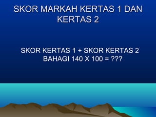 SKOR MARKAH KERTAS 1 DANSKOR MARKAH KERTAS 1 DAN
KERTAS 2KERTAS 2
SKOR KERTAS 1 + SKOR KERTAS 2
BAHAGI 140 X 100 = ???
 