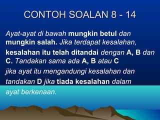 CONTOH SOALAN 8 - 14CONTOH SOALAN 8 - 14
Ayat-ayat di bawah mungkin betul dan
mungkin salah. Jika terdapat kesalahan,
kesalahan itu telah ditandai dengan A, B dan
C. Tandakan sama ada A, B atau C
jika ayat itu mengandungi kesalahan dan
tandakan D jika tiada kesalahan dalam
ayat berkenaan.
 