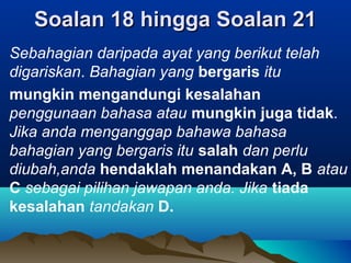 Soalan 18 hingga Soalan 21Soalan 18 hingga Soalan 21
Sebahagian daripada ayat yang berikut telah
digariskan. Bahagian yang bergaris itu
mungkin mengandungi kesalahan
penggunaan bahasa atau mungkin juga tidak.
Jika anda menganggap bahawa bahasa
bahagian yang bergaris itu salah dan perlu
diubah,anda hendaklah menandakan A, B atau
C sebagai pilihan jawapan anda. Jika tiada
kesalahan tandakan D.
 