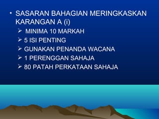 • SASARAN BAHAGIAN MERINGKASKAN
KARANGAN A (i)
 MINIMA 10 MARKAH
 5 ISI PENTING
 GUNAKAN PENANDA WACANA
 1 PERENGGAN SAHAJA
 80 PATAH PERKATAAN SAHAJA
 