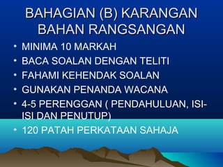 BAHAGIAN (B) KARANGANBAHAGIAN (B) KARANGAN
BAHAN RANGSANGANBAHAN RANGSANGAN
• MINIMA 10 MARKAH
• BACA SOALAN DENGAN TELITI
• FAHAMI KEHENDAK SOALAN
• GUNAKAN PENANDA WACANA
• 4-5 PERENGGAN ( PENDAHULUAN, ISI-
ISI DAN PENUTUP)
• 120 PATAH PERKATAAN SAHAJA
 