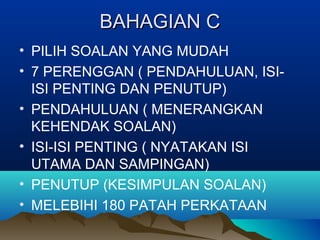 BAHAGIAN CBAHAGIAN C
• PILIH SOALAN YANG MUDAH
• 7 PERENGGAN ( PENDAHULUAN, ISI-
ISI PENTING DAN PENUTUP)
• PENDAHULUAN ( MENERANGKAN
KEHENDAK SOALAN)
• ISI-ISI PENTING ( NYATAKAN ISI
UTAMA DAN SAMPINGAN)
• PENUTUP (KESIMPULAN SOALAN)
• MELEBIHI 180 PATAH PERKATAAN
 