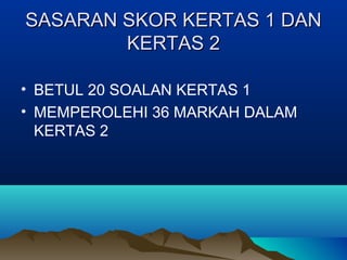 SASARAN SKOR KERTAS 1 DANSASARAN SKOR KERTAS 1 DAN
KERTAS 2KERTAS 2
• BETUL 20 SOALAN KERTAS 1
• MEMPEROLEHI 36 MARKAH DALAM
KERTAS 2
 