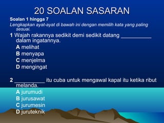 20 SOALAN SASARAN20 SOALAN SASARAN
Soalan 1 hingga 7
Lengkapkan ayat-ayat di bawah ini dengan memilih kata yang paling
sesuai.
1 Wajah rakannya sedikit demi sedikit datang __________
dalam ingatannya.
A melihat
B menyapa
C menjelma
D mengingat
2 __________ itu cuba untuk mengawal kapal itu ketika ribut
melanda.
A jurumudi
B jurusawat
C jurumesin
D juruteknik
 