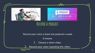 Record a podcast
Record your voice a least one podcast a week.
It means
1. Choose a short video.
2. Record your voice repeating the video.
16
 