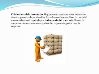 Cuida el nivel de inventario. Hay quienes creen que tener inventario
de más, garantiza la producción, lo cual es totalmente falso. La cantidad
recomendada está regulada por la demanda del mercado. Recuerda
que tener inventario ocioso en almacén, representa gastos para la
empresa.
 