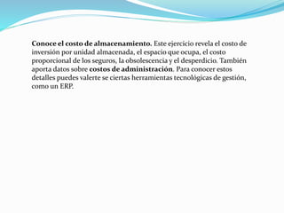 Conoce el costo de almacenamiento. Este ejercicio revela el costo de
inversión por unidad almacenada, el espacio que ocupa, el costo
proporcional de los seguros, la obsolescencia y el desperdicio. También
aporta datos sobre costos de administración. Para conocer estos
detalles puedes valerte se ciertas herramientas tecnológicas de gestión,
como un ERP.
 